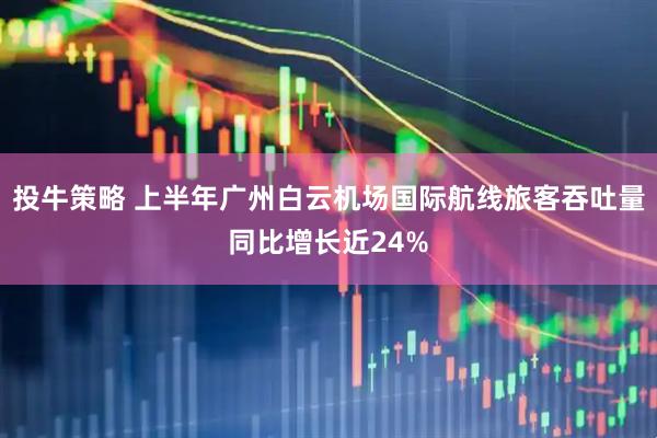 投牛策略 上半年广州白云机场国际航线旅客吞吐量同比增长近24%