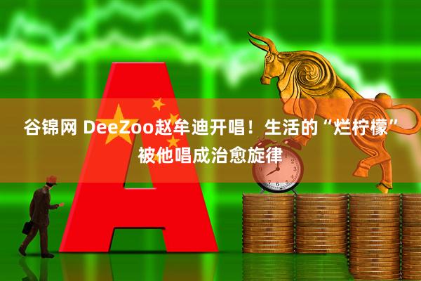 谷锦网 DeeZoo赵牟迪开唱！生活的“烂柠檬”被他唱成治愈旋律