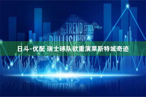 日斗-优配 瑞士球队欲重演莱斯特城奇迹