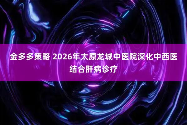 金多多策略 2026年太原龙城中医院深化中西医结合肝病诊疗