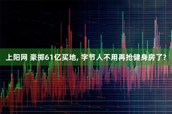 上阳网 豪掷61亿买地, 字节人不用再抢健身房了?